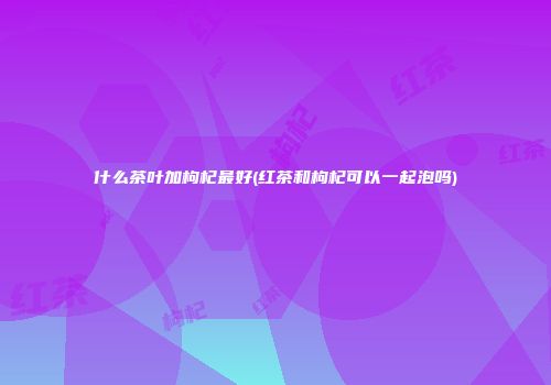 什么茶叶加枸杞最好(红茶和枸杞可以一起泡吗)