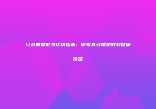 红茶的益处与饮用指南：探索其多重功效和健康价值