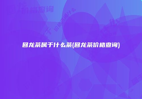 回龙茶属于什么茶(回龙茶价格查询)