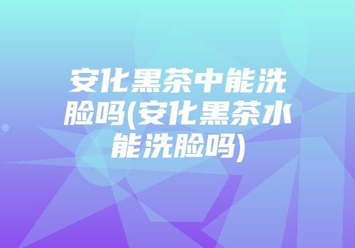 安化黑茶中能洗脸吗(安化黑茶水能洗脸吗)
