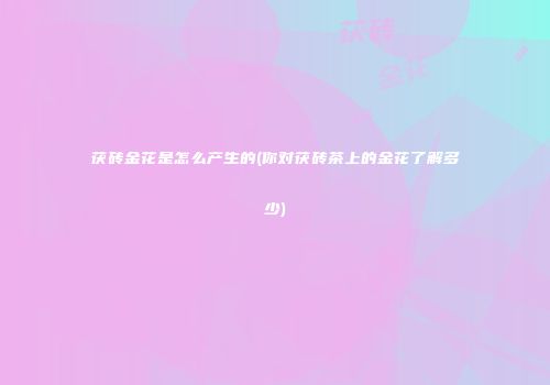 茯砖金花是怎么产生的(你对茯砖茶上的金花了解多少)