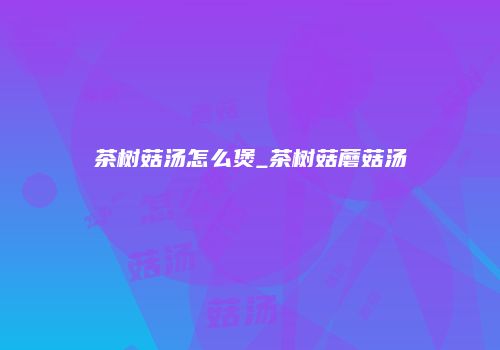 茶树菇汤怎么煲_茶树菇蘑菇汤