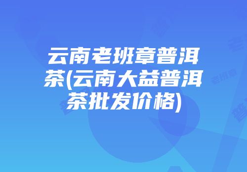 云南老班章普洱茶(云南大益普洱茶批发价格)