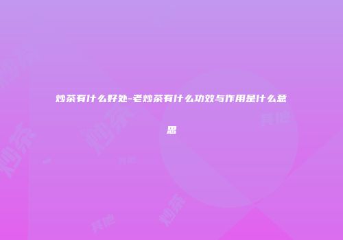 炒茶有什么好处-老炒茶有什么功效与作用是什么意思
