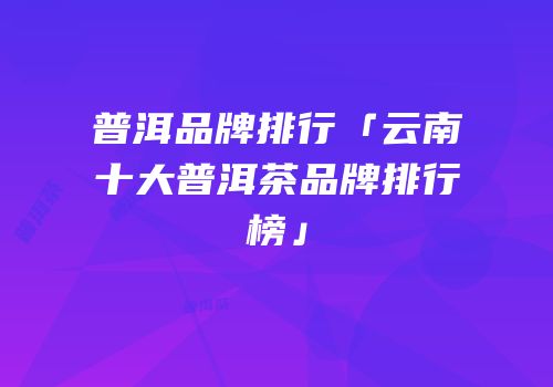 普洱品牌排行「云南十大普洱茶品牌排行榜」