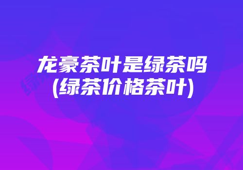 龙豪茶叶是绿茶吗(绿茶价格茶叶)