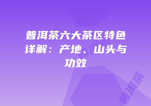 普洱茶六大茶区特色详解：产地、山头与功效