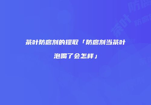 茶叶防腐剂的提取「防腐剂当茶叶泡喝了会怎样」