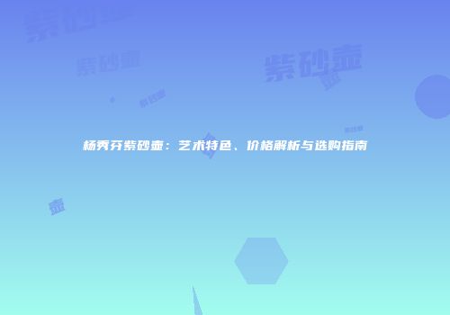 杨秀芬紫砂壶：艺术特色、价格解析与选购指南
