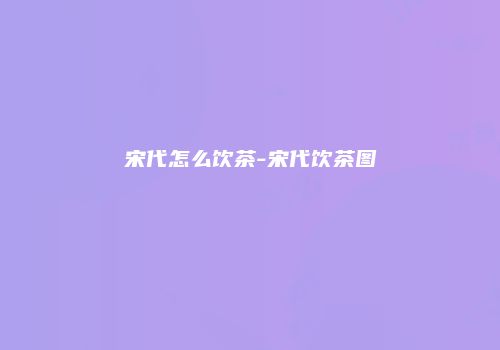 宋代怎么饮茶-宋代饮茶图
