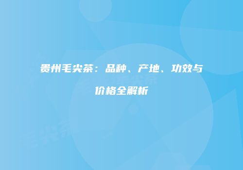贵州毛尖茶：品种、产地、功效与价格全解析