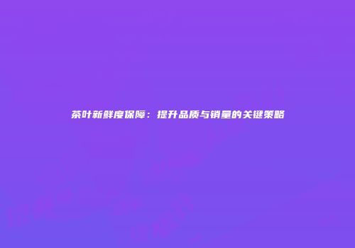 茶叶新鲜度保障：提升品质与销量的关键策略
