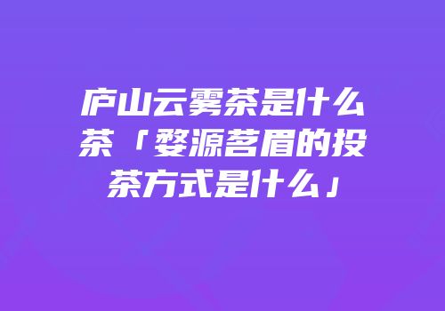 庐山云雾茶是什么茶「婺源茗眉的投茶方式是什么」