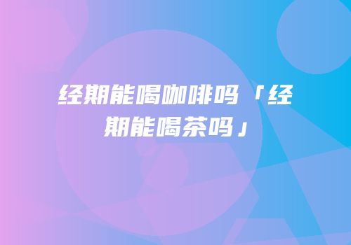 经期能喝咖啡吗「经期能喝茶吗」