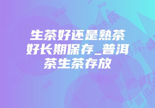 生茶好还是熟茶好长期保存_普洱茶生茶存放