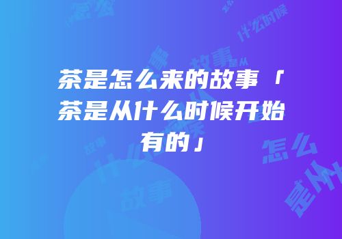茶是怎么来的故事「茶是从什么时候开始有的」