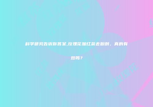 科学研究告诉你答案,玫瑰花加红茶去粉刺，真的有效吗？