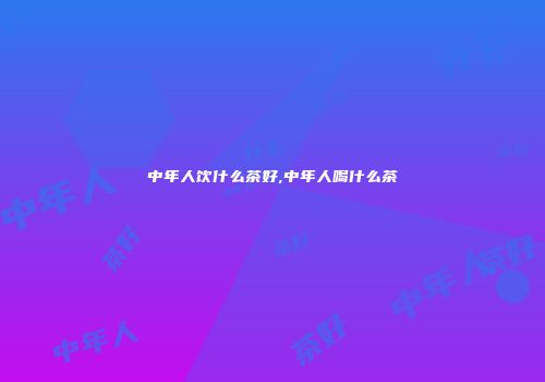 中年人饮什么茶好,中年人喝什么茶
