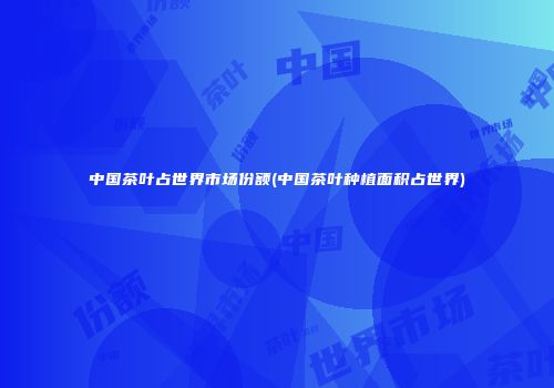 中国茶叶占世界市场份额(中国茶叶种植面积占世界)