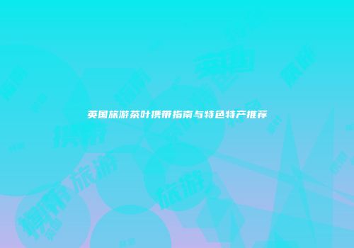 英国旅游茶叶携带指南与特色特产推荐