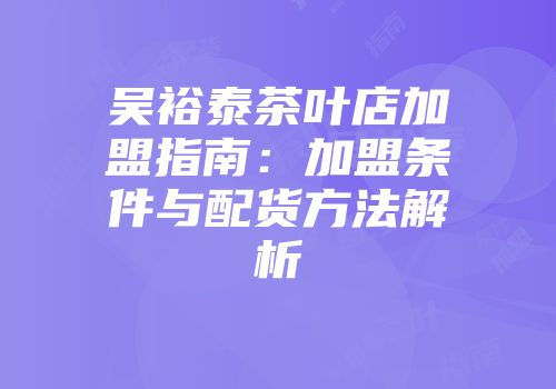 吴裕泰茶叶店加盟指南：加盟条件与配货方法解析