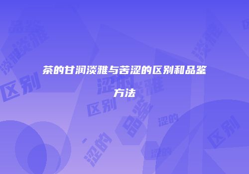 茶的甘润淡雅与苦涩的区别和品鉴方法
