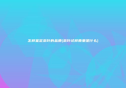 怎样鉴定茶叶的品质(茶叶试样质量是什么)
