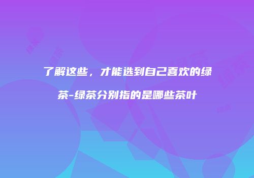 了解这些，才能选到自己喜欢的绿茶-绿茶分别指的是哪些茶叶