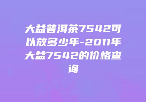 大益普洱茶7542可以放多少年-2011年大益7542的价格查询