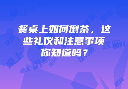 餐桌上如何倒茶，这些礼仪和注意事项你知道吗？