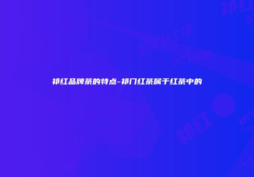 祁红品牌茶的特点-祁门红茶属于红茶中的
