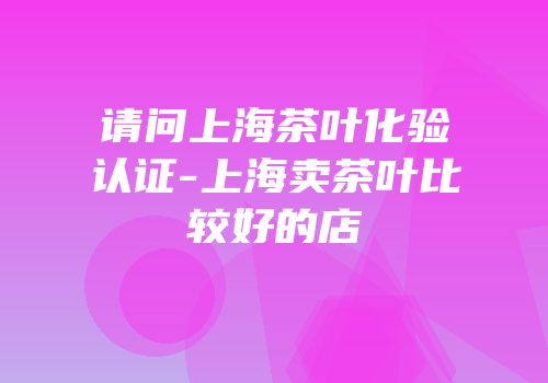 请问上海茶叶化验认证-上海卖茶叶比较好的店