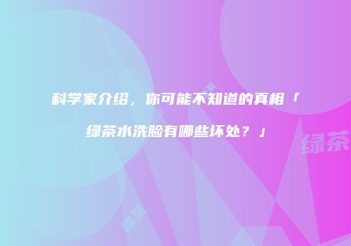 科学家介绍，你可能不知道的真相「绿茶水洗脸有哪些坏处？」