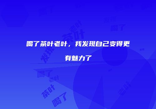 喝了茶叶老叶，我发现自己变得更有魅力了