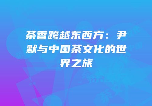 茶香跨越东西方：尹默与中国茶文化的世界之旅