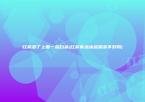 红茶泡了上面一层白沫(红茶有泡沫说明茶不好吗)