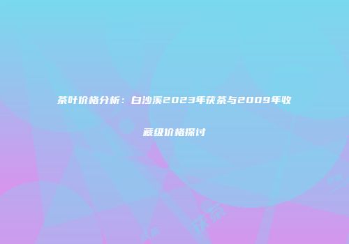 茶叶价格分析：白沙溪2023年茯茶与2009年收藏级价格探讨