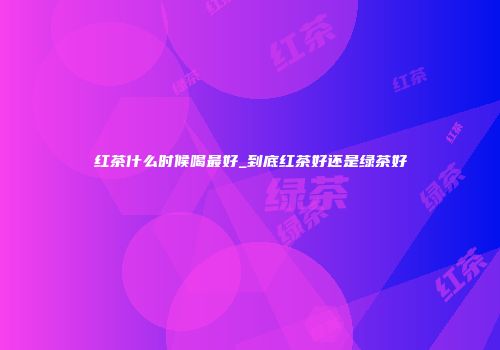 红茶什么时候喝最好_到底红茶好还是绿茶好