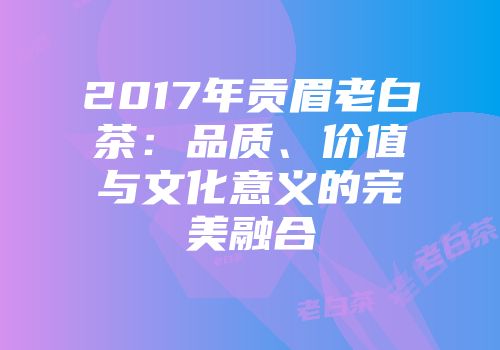 2017年贡眉老白茶：品质、价值与文化意义的完美融合