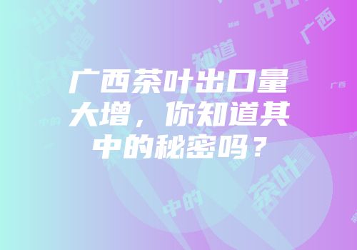 广西茶叶出口量大增，你知道其中的秘密吗？