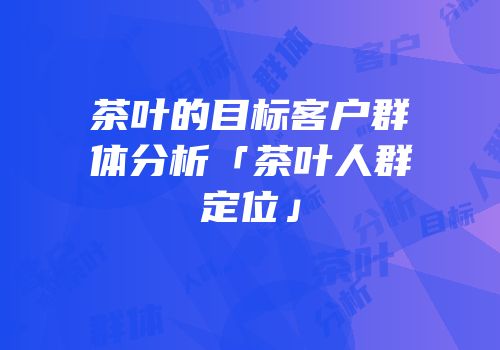 茶叶的目标客户群体分析「茶叶人群定位」
