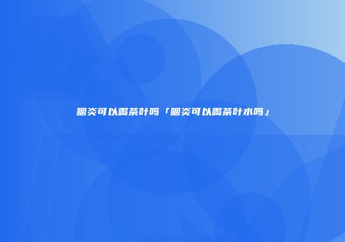 咽炎可以喝茶叶吗「咽炎可以喝茶叶水吗」