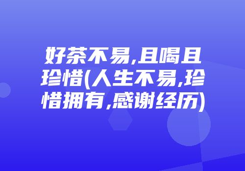 好茶不易,且喝且珍惜(人生不易,珍惜拥有,感谢经历)