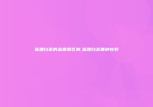 福建白茶的品质和区别,福建白茶哪种较好