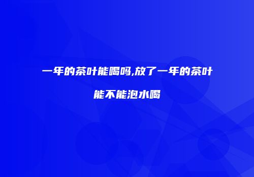 一年的茶叶能喝吗,放了一年的茶叶能不能泡水喝