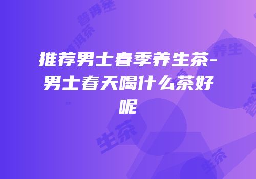 推荐男士春季养生茶-男士春天喝什么茶好呢
