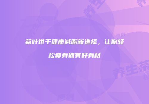 茶叶饼干健康减脂新选择，让你轻松瘦身拥有好身材