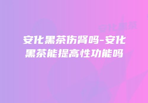 安化黑茶伤肾吗-安化黑茶能提高性功能吗