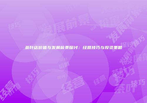 茶叶店价值与发展前景探讨：经营技巧与投资策略