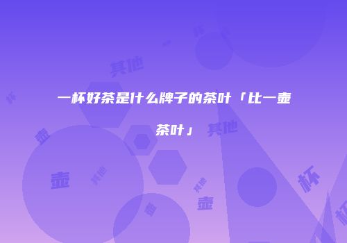 一杯好茶是什么牌子的茶叶「比一壶茶叶」